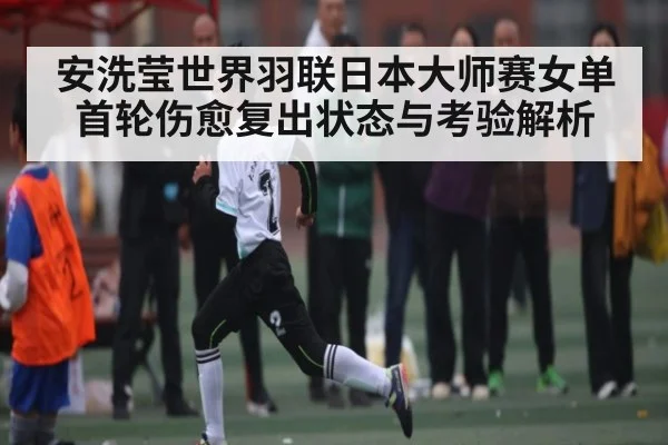 安洗莹世界羽联日本大师赛女单首轮伤愈复出状态与考验解析 | kaiyun