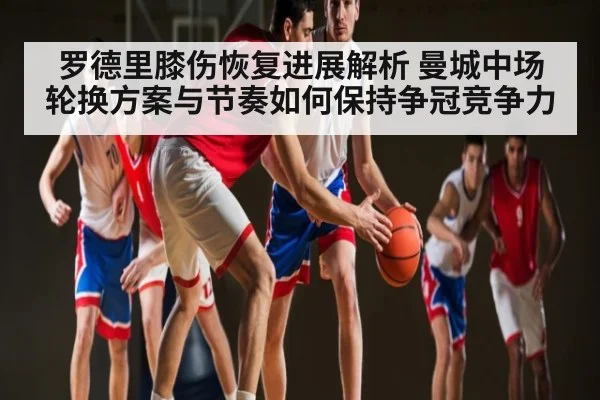 罗德里膝伤恢复进展解析 曼城中场轮换方案与节奏如何保持争冠竞争力 | kaiyun