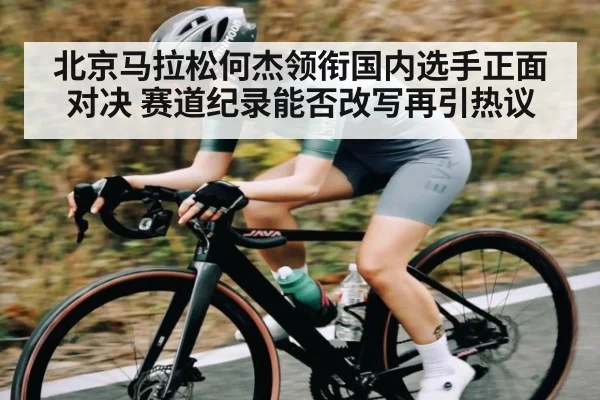 北京马拉松何杰领衔国内选手正面对决 赛道纪录能否改写再引热议