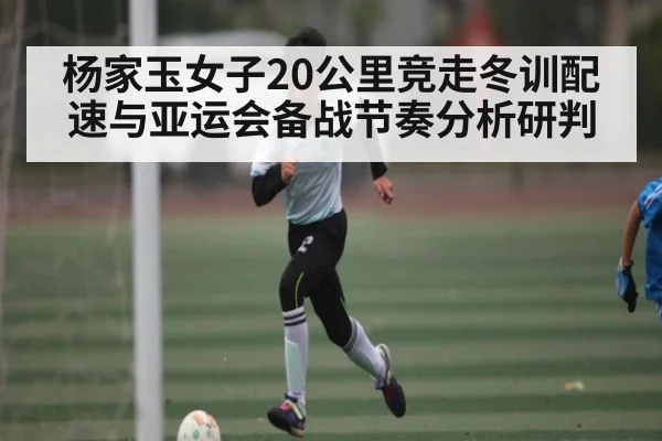 杨家玉女子20公里竞走冬训配速与亚运会备战节奏分析研判（kaiyun）