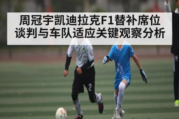 周冠宇凯迪拉克F1替补席位谈判与车队适应关键观察分析 - kaiyun